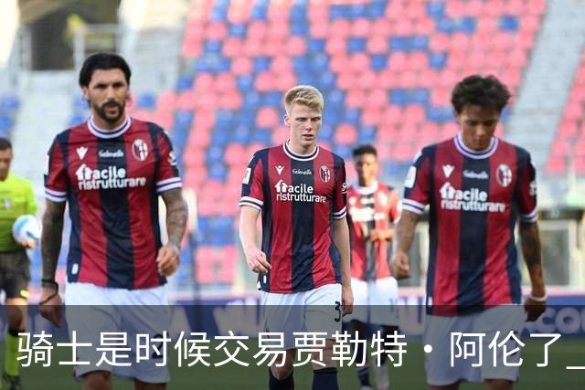 骑士是时候交易贾勒特·阿伦了 他和莫布里打双塔空间严重不足